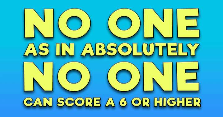 Absolutely no one scores a 6 or higher